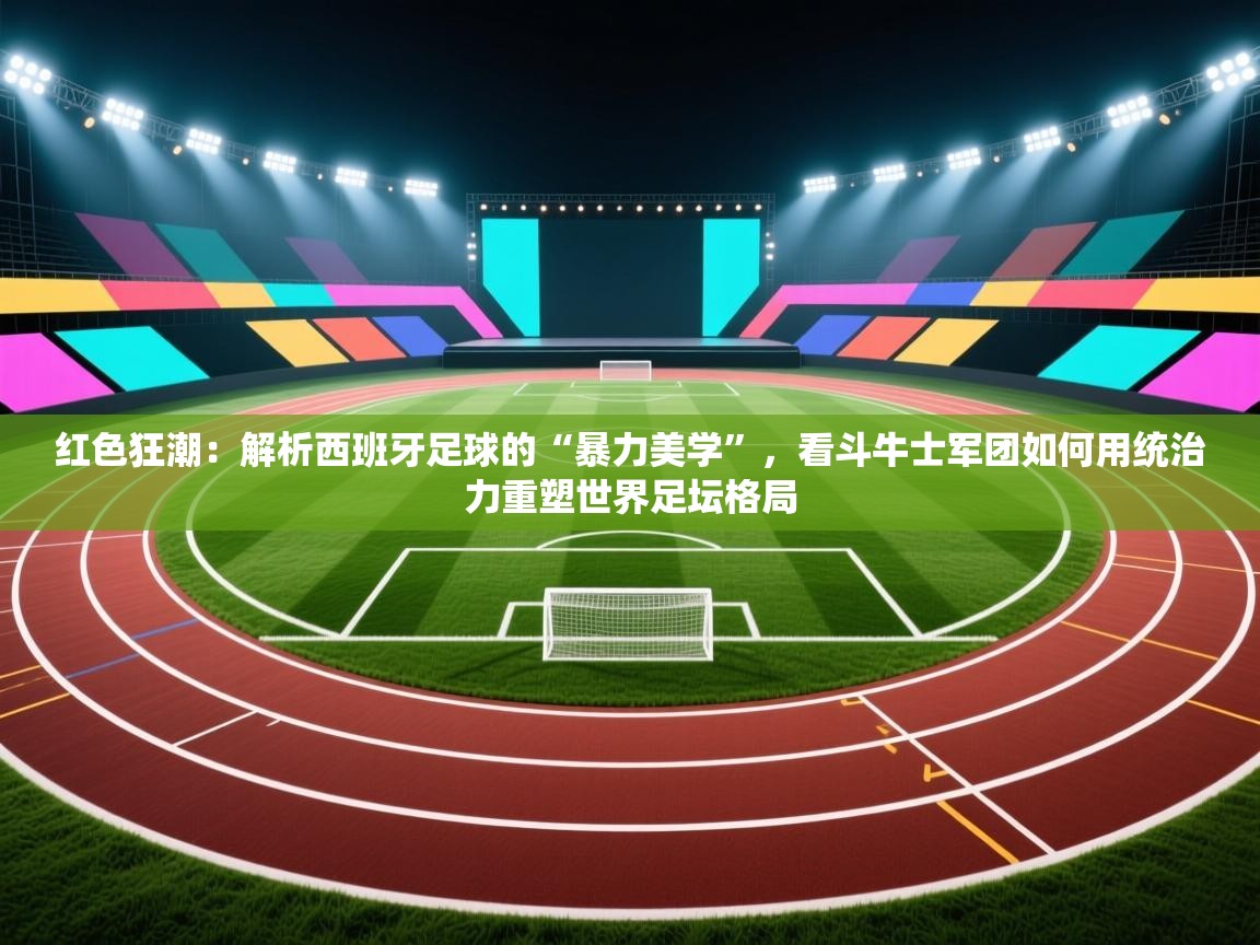红色狂潮：解析西班牙足球的“暴力美学”，看斗牛士军团如何用统治力重塑世界足坛格局