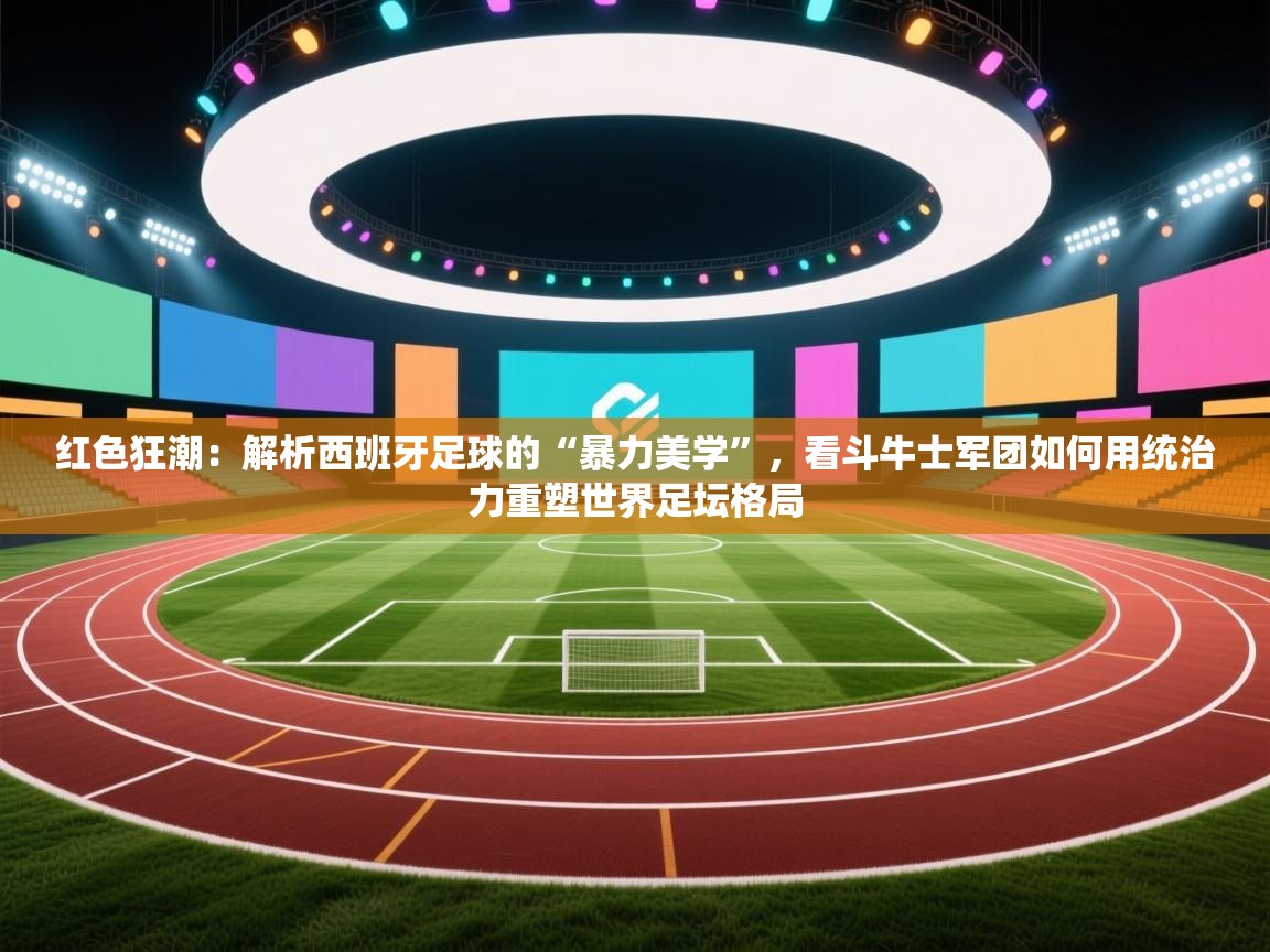 红色狂潮：解析西班牙足球的“暴力美学”，看斗牛士军团如何用统治力重塑世界足坛格局
